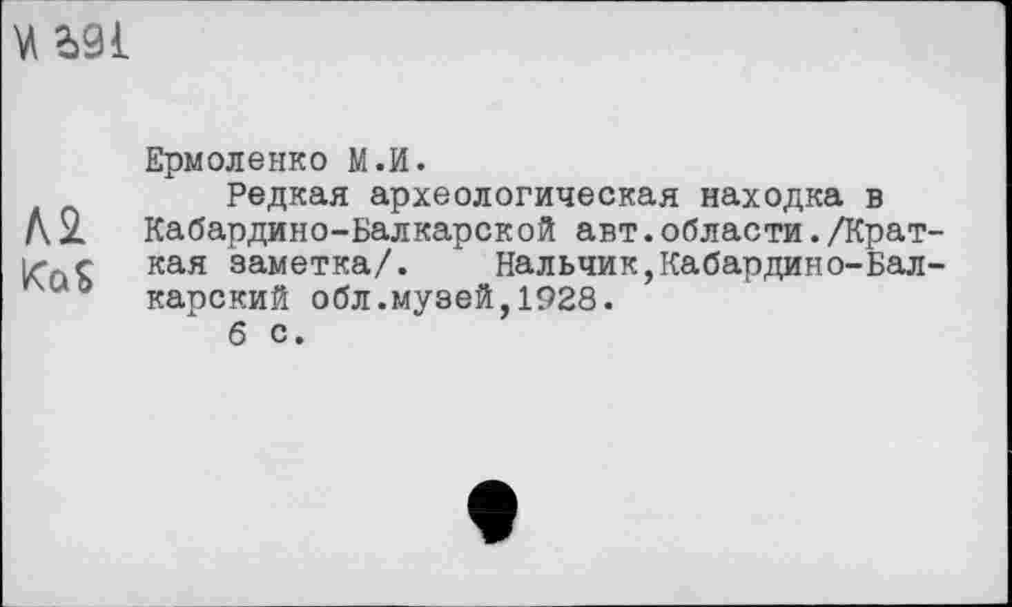 ﻿и Ь91
Ермоленко М.И.
Редкая археологическая находка в
Л2. Кабардино-Балкарской авт.области./Крат-кая заметка/.	Нальчик,Кабардино-Бал-
wo карский обл.музей,1928.
б с.